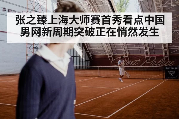 张之臻上海大师赛首秀看点中国男网新周期突破正在悄然发生